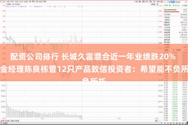 配资公司排行 长城久富混合近一年业绩跌20% 基金经理陈良栋管12只产品致信投资者：希望能不负所托