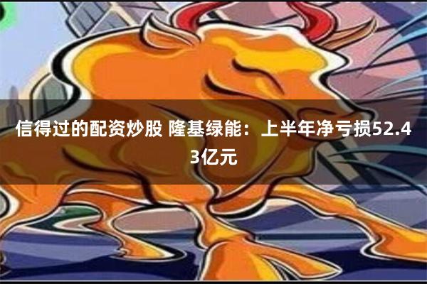 信得过的配资炒股 隆基绿能：上半年净亏损52.43亿元