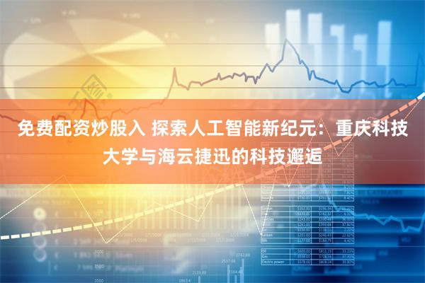 免费配资炒股入 探索人工智能新纪元：重庆科技大学与海云捷迅的科技邂逅