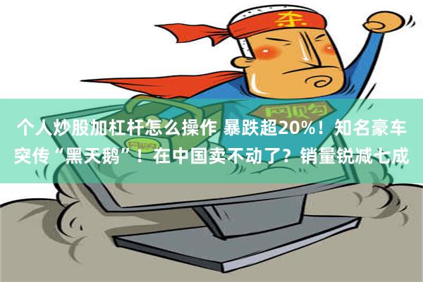 个人炒股加杠杆怎么操作 暴跌超20%！知名豪车突传“黑天鹅”！在中国卖不动了？销量锐减七成