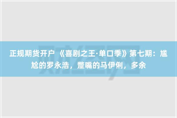 正规期货开户 《喜剧之王·单口季》第七期：尴尬的罗永浩，蹩嘴的马伊俐，多余