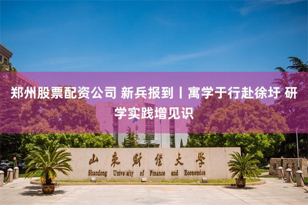 郑州股票配资公司 新兵报到丨寓学于行赴徐圩 研学实践增见识