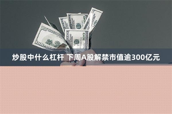 炒股中什么杠杆 下周A股解禁市值逾300亿元