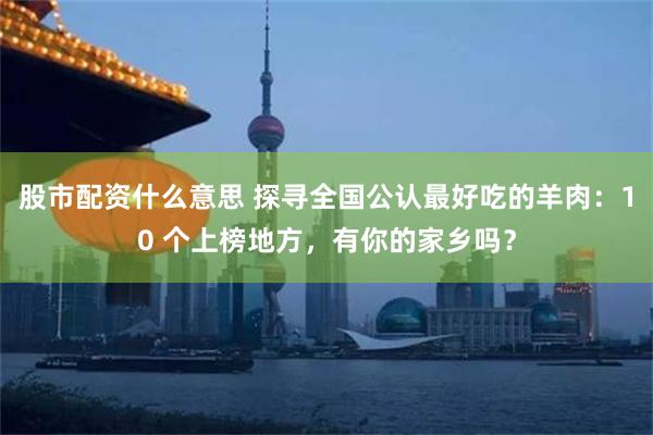 股市配资什么意思 探寻全国公认最好吃的羊肉：10 个上榜地方，有你的家乡吗？