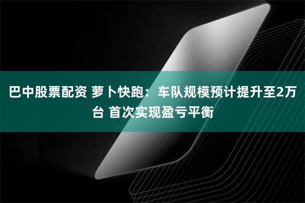 巴中股票配资 萝卜快跑：车队规模预计提升至2万台 首次实现盈亏平衡