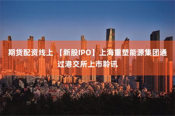 期货配资线上 【新股IPO】上海重塑能源集团通过港交所上市聆讯