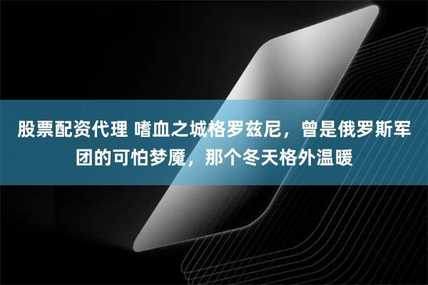 股票配资代理 嗜血之城格罗兹尼，曾是俄罗斯军团的可怕梦魇，那个冬天格外温暖