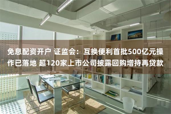 免息配资开户 证监会：互换便利首批500亿元操作已落地 超120家上市公司披露回购增持再贷款