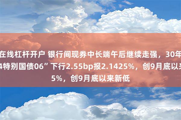 在线杠杆开户 银行间现券中长端午后继续走强，30年期“24特别国债06”下行2.55bp报2.1425%，创9月底以来新低