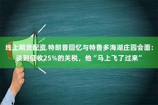 线上期货配资 特朗普回忆与特鲁多海湖庄园会面：谈到征收25%的关税，他“马上飞了过来”