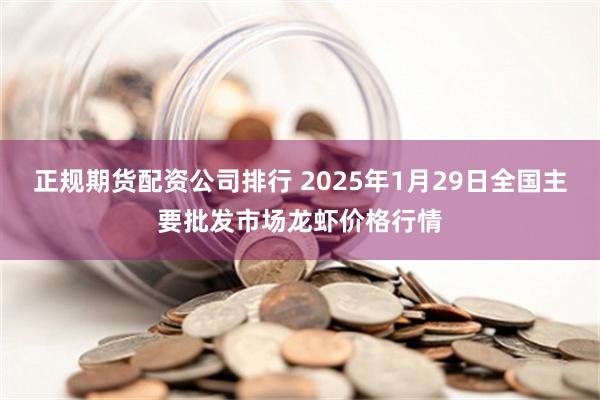 正规期货配资公司排行 2025年1月29日全国主要批发市场龙虾价格行情