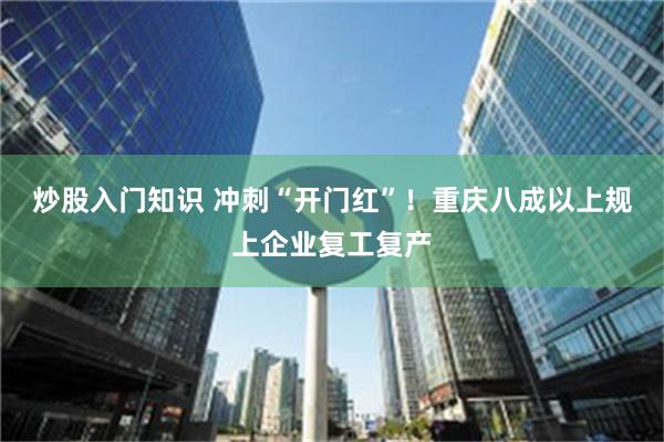 炒股入门知识 冲刺“开门红”！重庆八成以上规上企业复工复产